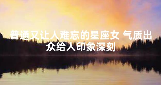 普通又让人难忘的星座女 气质出众给人印象深刻